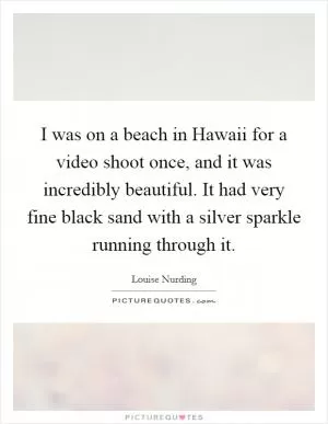 I was on a beach in Hawaii for a video shoot once, and it was incredibly beautiful. It had very fine black sand with a silver sparkle running through it Picture Quote #1