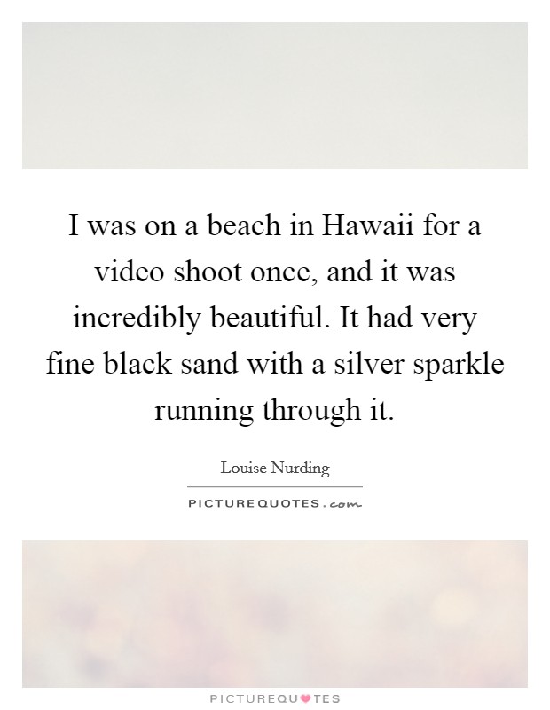 I was on a beach in Hawaii for a video shoot once, and it was incredibly beautiful. It had very fine black sand with a silver sparkle running through it. Picture Quote #1