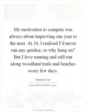 My motivation to compete was always about improving one year to the next. At 34, I realised I’d never run any quicker, so why hang on? But I love running and still run along woodland trails and beaches every few days Picture Quote #1