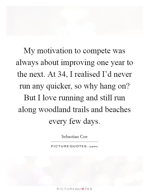 My motivation to compete was always about improving one year to the next. At 34, I realised I'd never run any quicker, so why hang on? But I love running and still run along woodland trails and beaches every few days. Picture Quote #1
