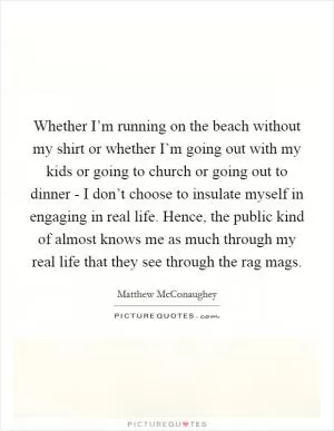Whether I’m running on the beach without my shirt or whether I’m going out with my kids or going to church or going out to dinner - I don’t choose to insulate myself in engaging in real life. Hence, the public kind of almost knows me as much through my real life that they see through the rag mags Picture Quote #1
