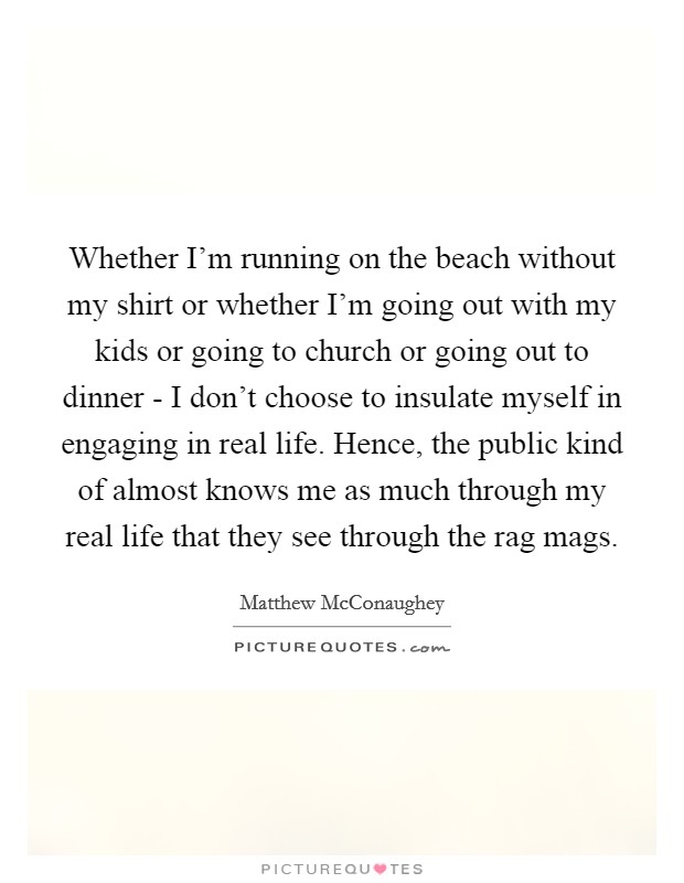 Whether I'm running on the beach without my shirt or whether I'm going out with my kids or going to church or going out to dinner - I don't choose to insulate myself in engaging in real life. Hence, the public kind of almost knows me as much through my real life that they see through the rag mags. Picture Quote #1