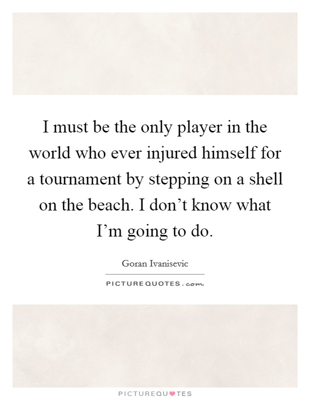 I must be the only player in the world who ever injured himself for a tournament by stepping on a shell on the beach. I don't know what I'm going to do. Picture Quote #1