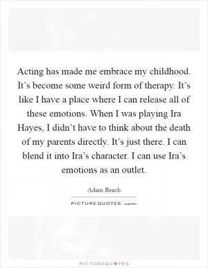 Acting has made me embrace my childhood. It’s become some weird form of therapy. It’s like I have a place where I can release all of these emotions. When I was playing Ira Hayes, I didn’t have to think about the death of my parents directly. It’s just there. I can blend it into Ira’s character. I can use Ira’s emotions as an outlet Picture Quote #1