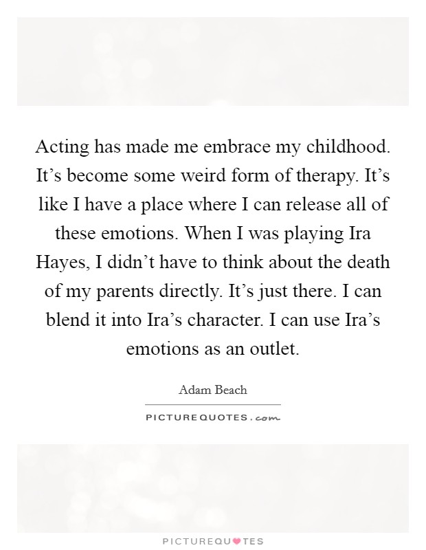Acting has made me embrace my childhood. It's become some weird form of therapy. It's like I have a place where I can release all of these emotions. When I was playing Ira Hayes, I didn't have to think about the death of my parents directly. It's just there. I can blend it into Ira's character. I can use Ira's emotions as an outlet. Picture Quote #1