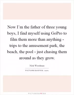 Now I’m the father of three young boys, I find myself using GoPro to film them more than anything - trips to the amusement park, the beach, the pool - just chasing them around as they grow Picture Quote #1