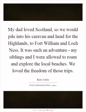 My dad loved Scotland, so we would pile into his caravan and head for the Highlands, to Fort William and Loch Ness. It was such an adventure - my siblings and I were allowed to roam and explore the local beaches. We loved the freedom of those trips Picture Quote #1