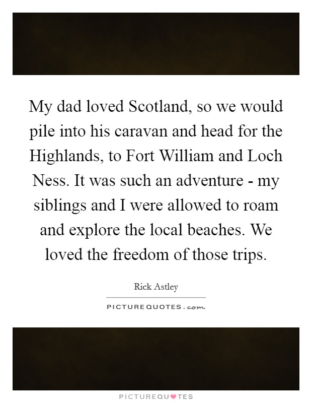 My dad loved Scotland, so we would pile into his caravan and head for the Highlands, to Fort William and Loch Ness. It was such an adventure - my siblings and I were allowed to roam and explore the local beaches. We loved the freedom of those trips. Picture Quote #1