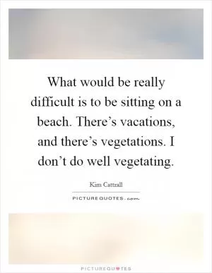 What would be really difficult is to be sitting on a beach. There’s vacations, and there’s vegetations. I don’t do well vegetating Picture Quote #1