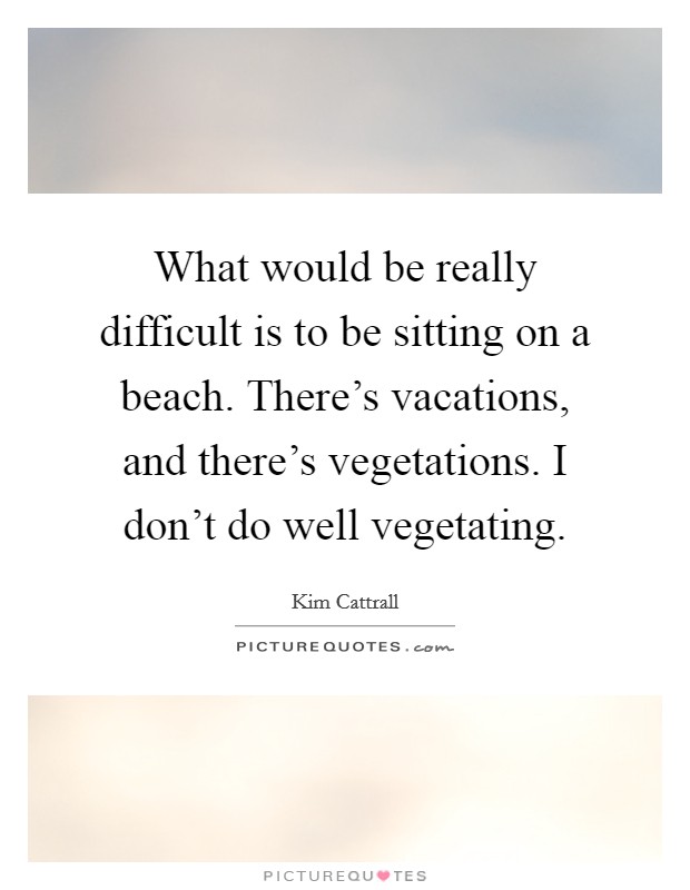 What would be really difficult is to be sitting on a beach. There's vacations, and there's vegetations. I don't do well vegetating. Picture Quote #1