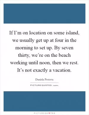 If I’m on location on some island, we usually get up at four in the morning to set up. By seven thirty, we’re on the beach working until noon, then we rest. It’s not exactly a vacation Picture Quote #1