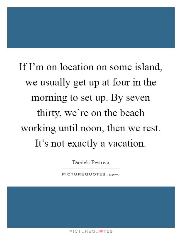 If I'm on location on some island, we usually get up at four in the morning to set up. By seven thirty, we're on the beach working until noon, then we rest. It's not exactly a vacation. Picture Quote #1