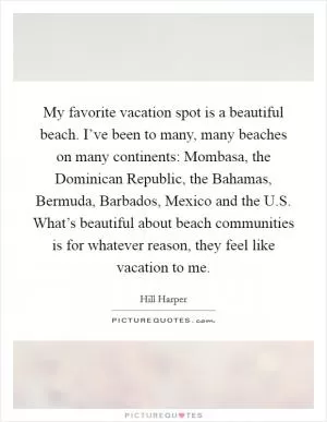 My favorite vacation spot is a beautiful beach. I’ve been to many, many beaches on many continents: Mombasa, the Dominican Republic, the Bahamas, Bermuda, Barbados, Mexico and the U.S. What’s beautiful about beach communities is for whatever reason, they feel like vacation to me Picture Quote #1