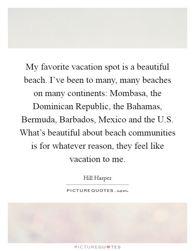 My favorite vacation spot is a beautiful beach. I've been to many, many beaches on many continents: Mombasa, the Dominican Republic, the Bahamas, Bermuda, Barbados, Mexico and the U.S. What's beautiful about beach communities is for whatever reason, they feel like vacation to me. Picture Quote #1