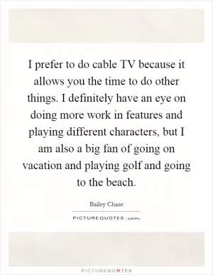 I prefer to do cable TV because it allows you the time to do other things. I definitely have an eye on doing more work in features and playing different characters, but I am also a big fan of going on vacation and playing golf and going to the beach Picture Quote #1