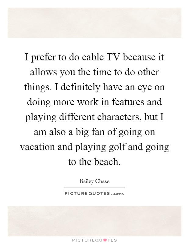 I prefer to do cable TV because it allows you the time to do other things. I definitely have an eye on doing more work in features and playing different characters, but I am also a big fan of going on vacation and playing golf and going to the beach. Picture Quote #1