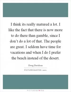 I think its really matured a lot. I like the fact that there is now more to do there than gamble, since I don’t do a lot of that. The people are great. I seldom have time for vacations and when I do I prefer the beach instead of the desert Picture Quote #1