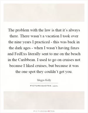 The problem with the law is that it’s always there. There wasn’t a vacation I took over the nine years I practiced - this was back in the dark ages - when I wasn’t having faxes and FedExs literally sent to me on the beach in the Caribbean. I used to go on cruises not because I liked cruises, but because it was the one spot they couldn’t get you Picture Quote #1