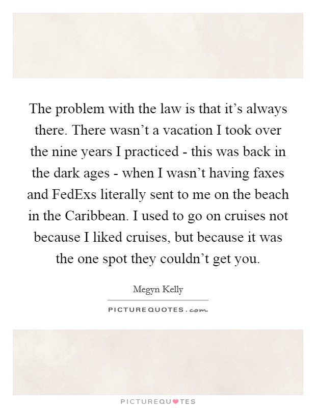 The problem with the law is that it's always there. There wasn't a vacation I took over the nine years I practiced - this was back in the dark ages - when I wasn't having faxes and FedExs literally sent to me on the beach in the Caribbean. I used to go on cruises not because I liked cruises, but because it was the one spot they couldn't get you. Picture Quote #1