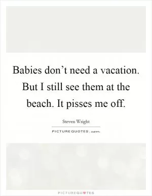 Babies don’t need a vacation. But I still see them at the beach. It pisses me off Picture Quote #1