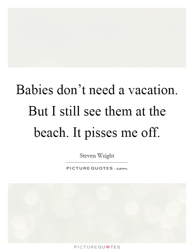 Babies don't need a vacation. But I still see them at the beach. It pisses me off. Picture Quote #1
