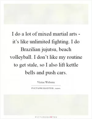 I do a lot of mixed martial arts - it’s like unlimited fighting. I do Brazilian jujutsu, beach volleyball. I don’t like my routine to get stale, so I also lift kettle bells and push cars Picture Quote #1