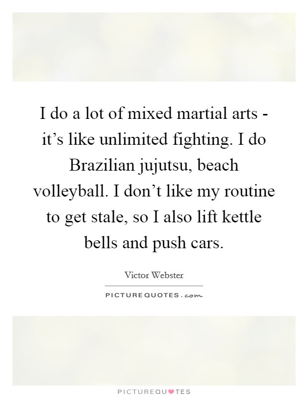I do a lot of mixed martial arts - it's like unlimited fighting. I do Brazilian jujutsu, beach volleyball. I don't like my routine to get stale, so I also lift kettle bells and push cars. Picture Quote #1