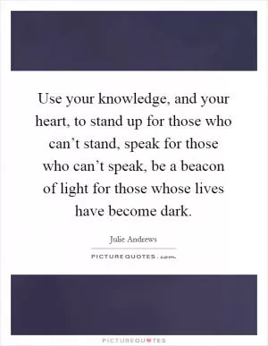 Use your knowledge, and your heart, to stand up for those who can’t stand, speak for those who can’t speak, be a beacon of light for those whose lives have become dark Picture Quote #1
