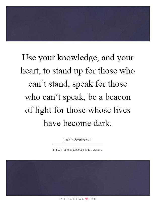 Use your knowledge, and your heart, to stand up for those who can't stand, speak for those who can't speak, be a beacon of light for those whose lives have become dark. Picture Quote #1