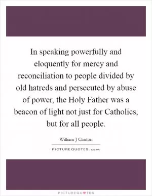 In speaking powerfully and eloquently for mercy and reconciliation to people divided by old hatreds and persecuted by abuse of power, the Holy Father was a beacon of light not just for Catholics, but for all people Picture Quote #1