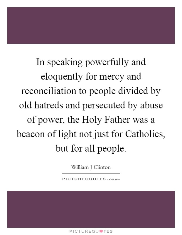 In speaking powerfully and eloquently for mercy and reconciliation to people divided by old hatreds and persecuted by abuse of power, the Holy Father was a beacon of light not just for Catholics, but for all people. Picture Quote #1