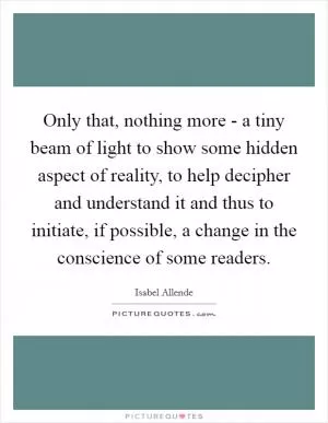 Only that, nothing more - a tiny beam of light to show some hidden aspect of reality, to help decipher and understand it and thus to initiate, if possible, a change in the conscience of some readers Picture Quote #1
