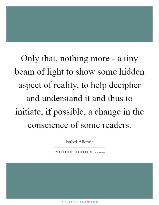 Only that, nothing more - a tiny beam of light to show some hidden aspect of reality, to help decipher and understand it and thus to initiate, if possible, a change in the conscience of some readers. Picture Quote #1