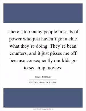 There’s too many people in seats of power who just haven’t got a clue what they’re doing. They’re bean counters, and it just pisses me off because consequently our kids go to see crap movies Picture Quote #1