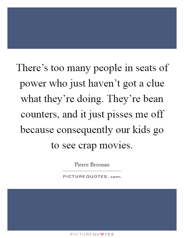 There's too many people in seats of power who just haven't got a clue what they're doing. They're bean counters, and it just pisses me off because consequently our kids go to see crap movies. Picture Quote #1