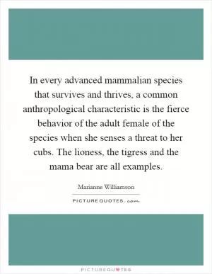 In every advanced mammalian species that survives and thrives, a common anthropological characteristic is the fierce behavior of the adult female of the species when she senses a threat to her cubs. The lioness, the tigress and the mama bear are all examples Picture Quote #1