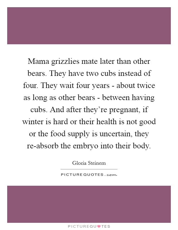 Mama grizzlies mate later than other bears. They have two cubs instead of four. They wait four years - about twice as long as other bears - between having cubs. And after they're pregnant, if winter is hard or their health is not good or the food supply is uncertain, they re-absorb the embryo into their body. Picture Quote #1