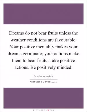Dreams do not bear fruits unless the weather conditions are favourable. Your positive mentality makes your dreams germinate; your actions make them to bear fruits. Take positive actions. Be positively minded Picture Quote #1