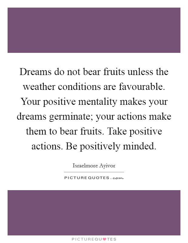 Dreams do not bear fruits unless the weather conditions are favourable. Your positive mentality makes your dreams germinate; your actions make them to bear fruits. Take positive actions. Be positively minded. Picture Quote #1