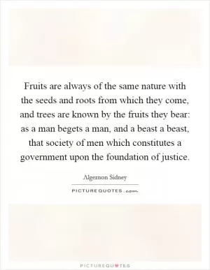 Fruits are always of the same nature with the seeds and roots from which they come, and trees are known by the fruits they bear: as a man begets a man, and a beast a beast, that society of men which constitutes a government upon the foundation of justice Picture Quote #1