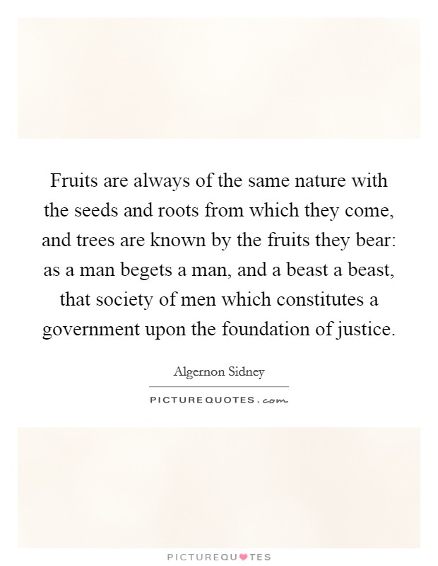 Fruits are always of the same nature with the seeds and roots from which they come, and trees are known by the fruits they bear: as a man begets a man, and a beast a beast, that society of men which constitutes a government upon the foundation of justice. Picture Quote #1