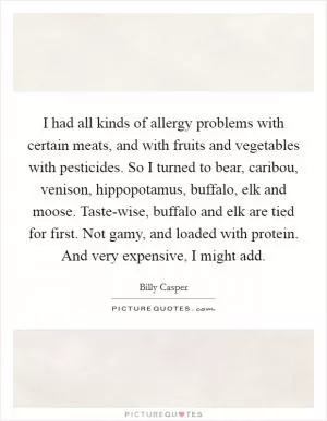 I had all kinds of allergy problems with certain meats, and with fruits and vegetables with pesticides. So I turned to bear, caribou, venison, hippopotamus, buffalo, elk and moose. Taste-wise, buffalo and elk are tied for first. Not gamy, and loaded with protein. And very expensive, I might add Picture Quote #1