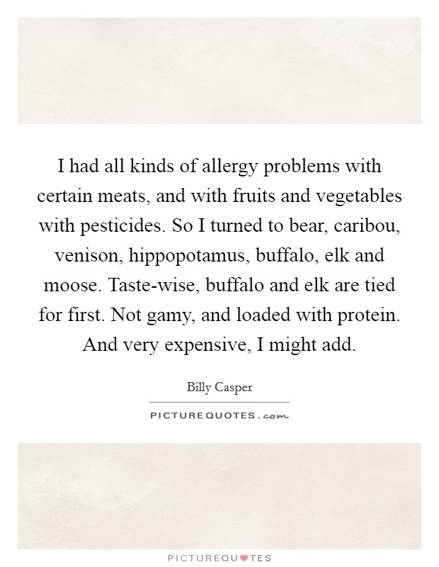 I had all kinds of allergy problems with certain meats, and with fruits and vegetables with pesticides. So I turned to bear, caribou, venison, hippopotamus, buffalo, elk and moose. Taste-wise, buffalo and elk are tied for first. Not gamy, and loaded with protein. And very expensive, I might add. Picture Quote #1