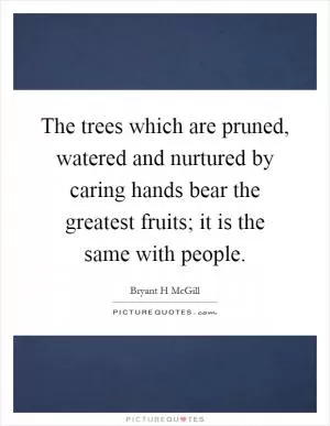 The trees which are pruned, watered and nurtured by caring hands bear the greatest fruits; it is the same with people Picture Quote #1