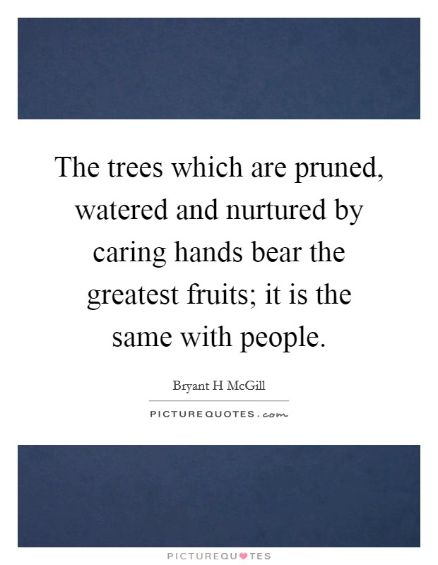 The trees which are pruned, watered and nurtured by caring hands bear the greatest fruits; it is the same with people. Picture Quote #1