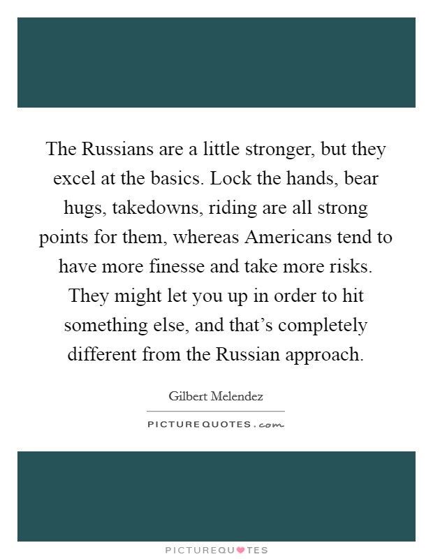 The Russians are a little stronger, but they excel at the basics. Lock the hands, bear hugs, takedowns, riding are all strong points for them, whereas Americans tend to have more finesse and take more risks. They might let you up in order to hit something else, and that's completely different from the Russian approach. Picture Quote #1