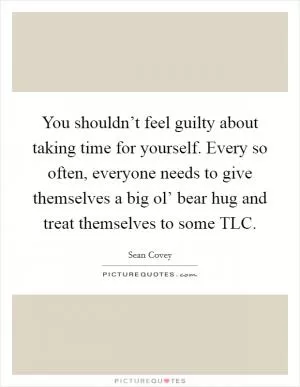 You shouldn’t feel guilty about taking time for yourself. Every so often, everyone needs to give themselves a big ol’ bear hug and treat themselves to some TLC Picture Quote #1