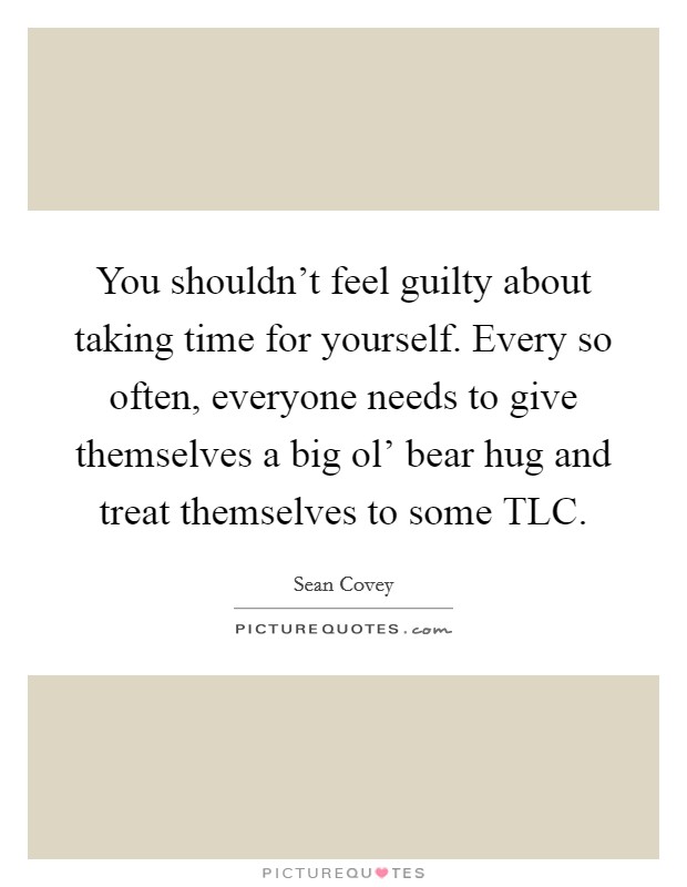 You shouldn't feel guilty about taking time for yourself. Every so often, everyone needs to give themselves a big ol' bear hug and treat themselves to some TLC. Picture Quote #1