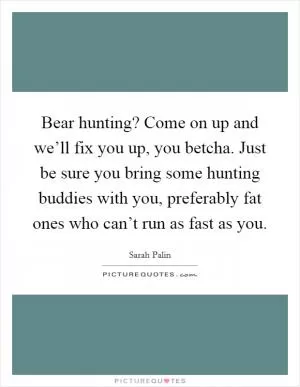 Bear hunting? Come on up and we’ll fix you up, you betcha. Just be sure you bring some hunting buddies with you, preferably fat ones who can’t run as fast as you Picture Quote #1