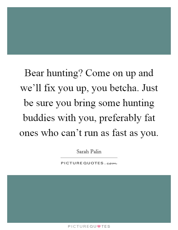 Bear hunting? Come on up and we'll fix you up, you betcha. Just be sure you bring some hunting buddies with you, preferably fat ones who can't run as fast as you. Picture Quote #1